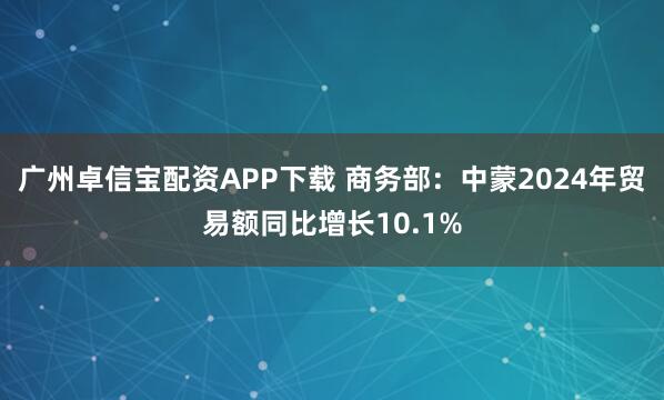广州卓信宝配资APP下载 商务部：中蒙2024年贸易额同比增长10.1%