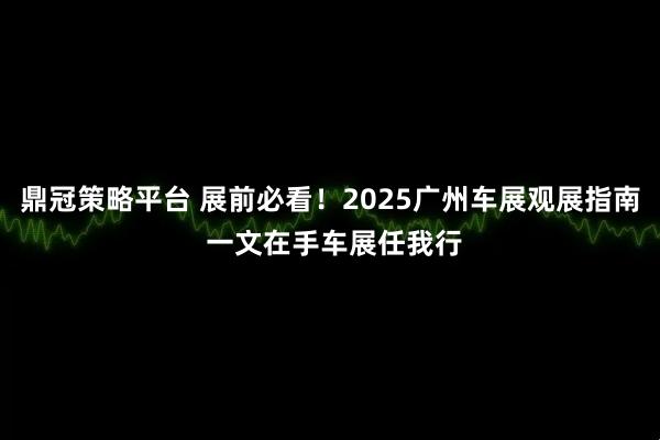 鼎冠策略平台 展前必看！2025广州车展观展指南 一文在手车展任我行