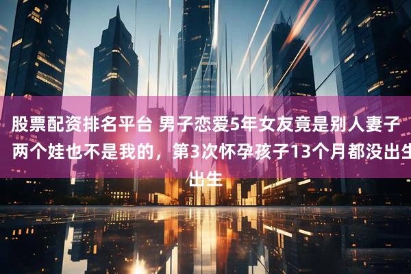 股票配资排名平台 男子恋爱5年女友竟是别人妻子：两个娃也不是我的，第3次怀孕孩子13个月都没出生