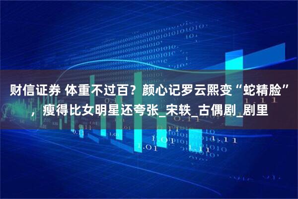 财信证券 体重不过百?颜心记罗云熙变“蛇精脸”,瘦得比女明星还夸张_宋轶_古偶剧_剧里