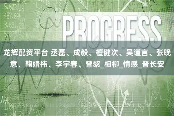 龙辉配资平台 丞磊、成毅、檀健次、吴谨言、张晚意、鞠婧祎、李宇春、曾黎_相柳_情感_晋长安