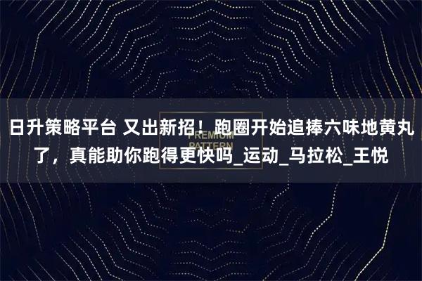 日升策略平台 又出新招!跑圈开始追捧六味地黄丸了,真能助你跑得更快吗_运动_马拉松_王悦