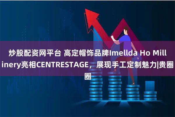 炒股配资网平台 高定帽饰品牌Imellda Ho Millinery亮相CENTRESTAGE，展现手工定制魅力|贵圈