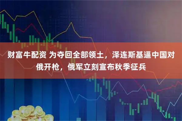 财富牛配资 为夺回全部领土,泽连斯基逼中国对俄开枪,俄军立刻宣布秋季征兵