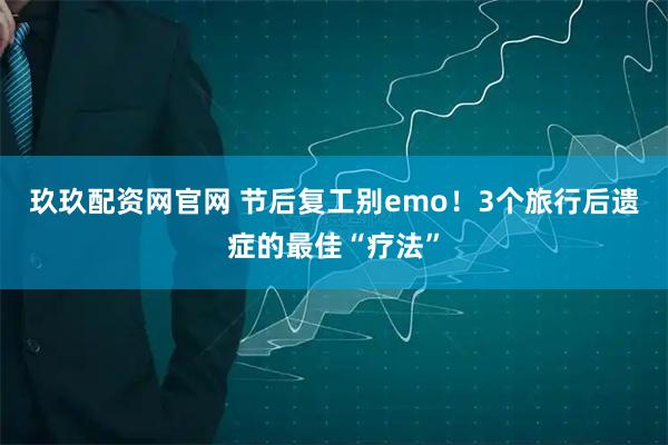 玖玖配资网官网 节后复工别emo!3个旅行后遗症的最佳“疗法”