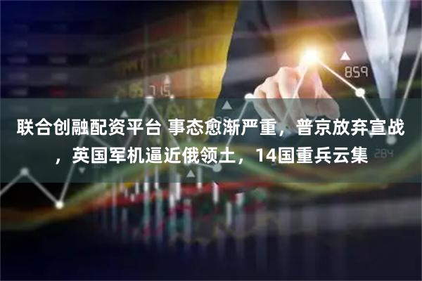 联合创融配资平台 事态愈渐严重,普京放弃宣战,英国军机逼近俄领土,14国重兵云集