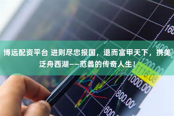 博远配资平台 进则尽忠报国，退而富甲天下，携美泛舟西湖——范蠡的传奇人生！