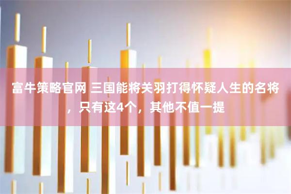 富牛策略官网 三国能将关羽打得怀疑人生的名将，只有这4个，其他不值一提
