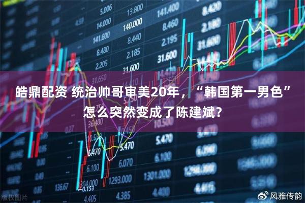 皓鼎配资 统治帅哥审美20年，“韩国第一男色”怎么突然变成了陈建斌？