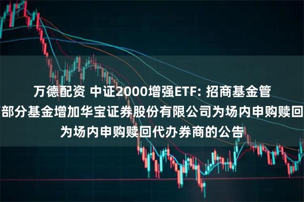万德配资 中证2000增强ETF: 招商基金管理有限公司旗下部分基金增加华宝证券股份有限公司为场内申购赎回代办券商的公告