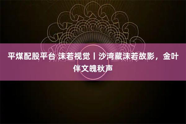 平煤配股平台 沫若视觉丨沙湾藏沫若故影，金叶伴文魄秋声