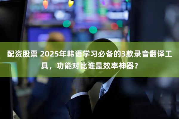 配资股票 2025年韩语学习必备的3款录音翻译工具，功能对比谁是效率神器？