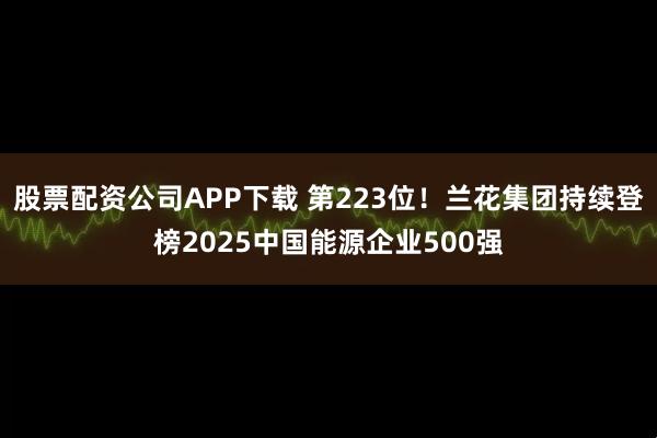 股票配资公司APP下载 第223位！兰花集团持续登榜2025中国能源企业500强