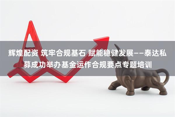 辉煌配资 筑牢合规基石 赋能稳健发展——泰达私募成功举办基金运作合规要点专题培训