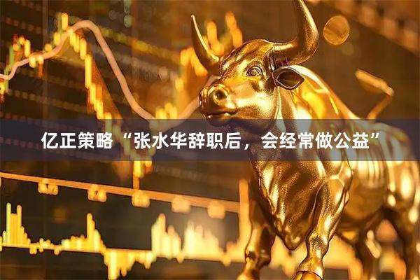 亿正策略 “张水华辞职后，会经常做公益”