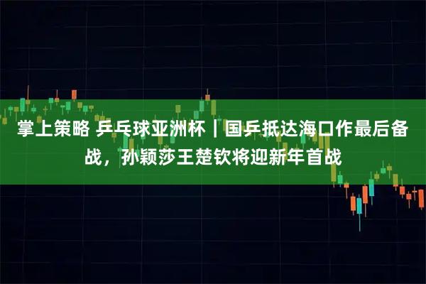 掌上策略 乒乓球亚洲杯｜国乒抵达海口作最后备战，孙颖莎王楚钦将迎新年首战