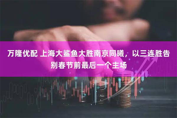 万隆优配 上海大鲨鱼大胜南京同曦，以三连胜告别春节前最后一个主场