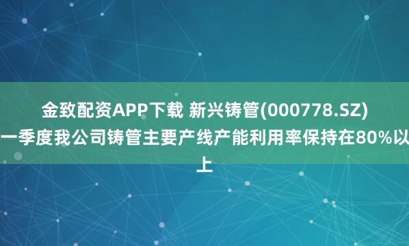 金致配资APP下载 新兴铸管(000778.SZ):一季度我公司铸管主要产线产能利用率保持在80%以上