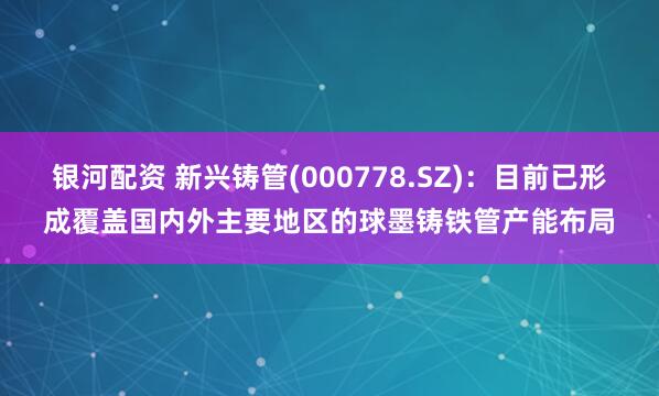 银河配资 新兴铸管(000778.SZ)：目前已形成覆盖国内外主要地区的球墨铸铁管产能布局