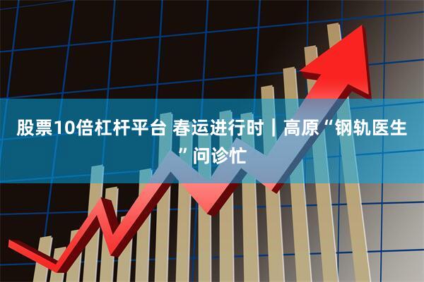 股票10倍杠杆平台 春运进行时｜高原“钢轨医生”问诊忙