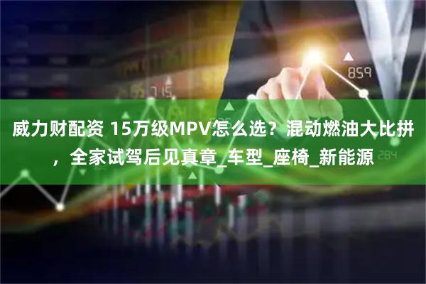 威力财配资 15万级MPV怎么选？混动燃油大比拼，全家试驾后见真章_车型_座椅_新能源
