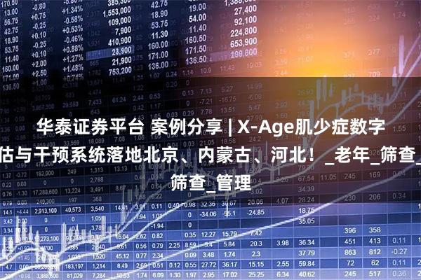 华泰证券平台 案例分享 | X-Age肌少症数字化评估与干预系统落地北京、内蒙古、河北！_老年_筛查_管理