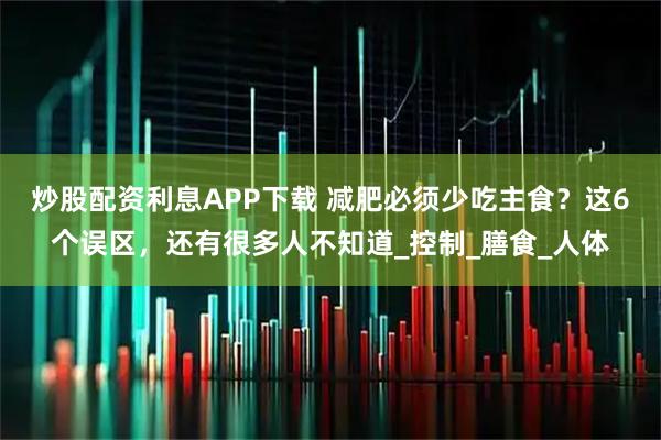 炒股配资利息APP下载 减肥必须少吃主食？这6个误区，还有很多人不知道_控制_膳食_人体