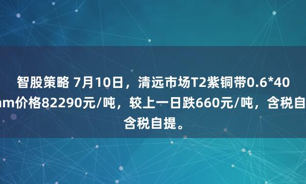 智股策略 7月10日，清远市场T2紫铜带0.6*400mm价格82290元/吨，较上一日跌660元/吨，含税自提。