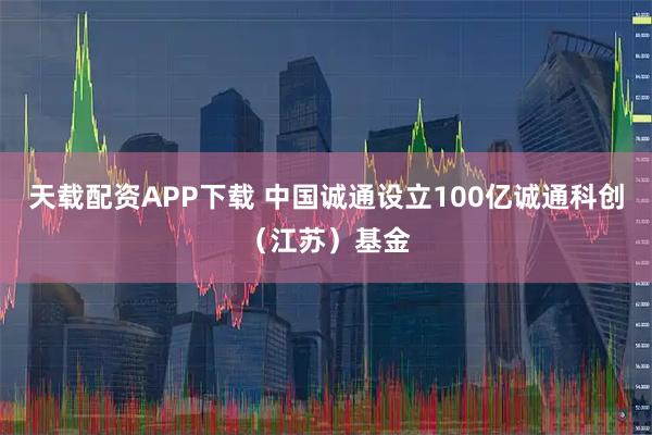 天载配资APP下载 中国诚通设立100亿诚通科创（江苏）基金