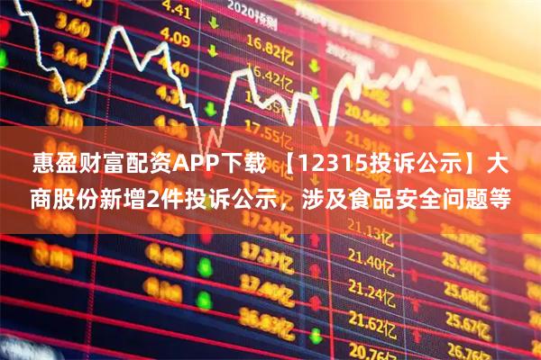 惠盈财富配资APP下载 【12315投诉公示】大商股份新增2件投诉公示，涉及食品安全问题等