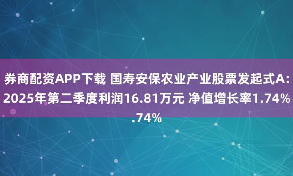 券商配资APP下载 国寿安保农业产业股票发起式A：2025年第二季度利润16.81万元 净值增长率1.74%