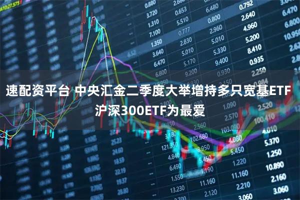 速配资平台 中央汇金二季度大举增持多只宽基ETF 沪深300ETF为最爱