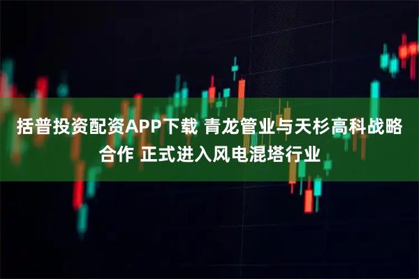 括普投资配资APP下载 青龙管业与天杉高科战略合作 正式进入风电混塔行业