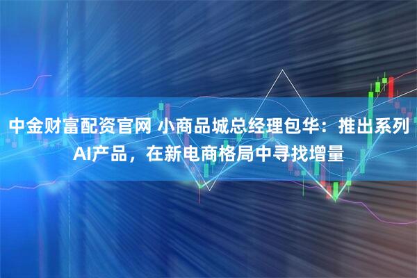 中金财富配资官网 小商品城总经理包华：推出系列AI产品，在新电商格局中寻找增量