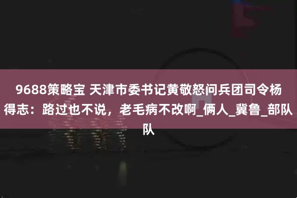 9688策略宝 天津市委书记黄敬怒问兵团司令杨得志：路过也不说，老毛病不改啊_俩人_冀鲁_部队