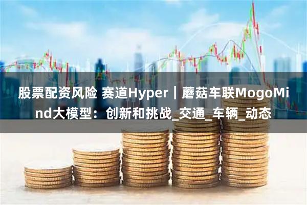 股票配资风险 赛道Hyper｜蘑菇车联MogoMind大模型：创新和挑战_交通_车辆_动态
