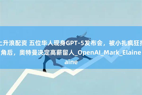上升浪配资 五位华人现身GPT-5发布会，被小扎疯狂挖角后，奥特曼决定高薪留人_OpenAI_Mark_Elaine