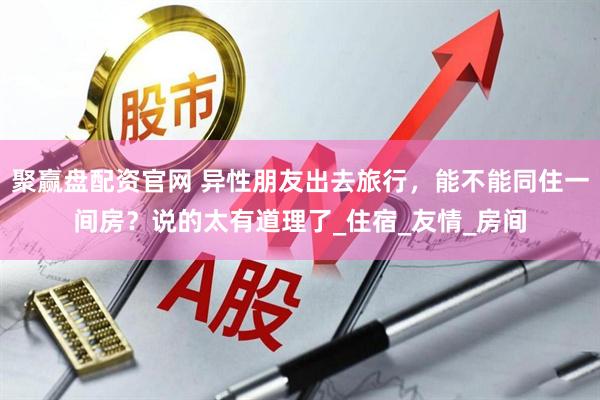 聚赢盘配资官网 异性朋友出去旅行,能不能同住一间房?说的太有道理了_住宿_友情_房间