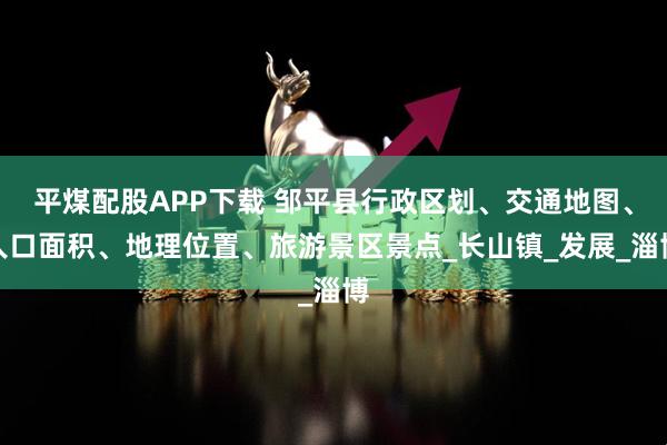 平煤配股APP下载 邹平县行政区划、交通地图、人口面积、地理位置、旅游景区景点_长山镇_发展_淄博