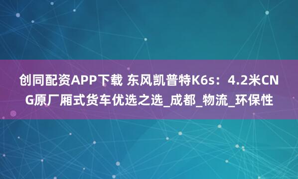 创同配资APP下载 东风凯普特K6s：4.2米CNG原厂厢式货车优选之选_成都_物流_环保性