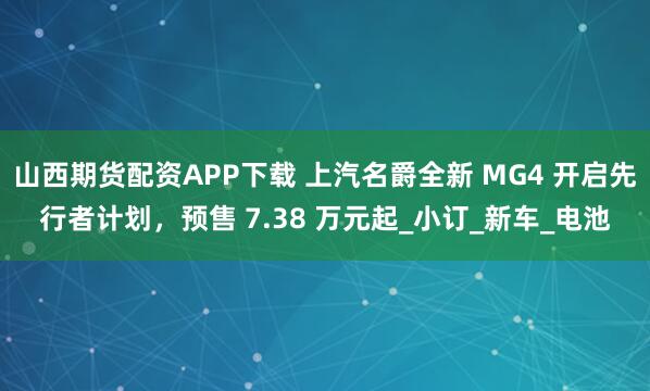 山西期货配资APP下载 上汽名爵全新 MG4 开启先行者计划，预售 7.38 万元起_小订_新车_电池
