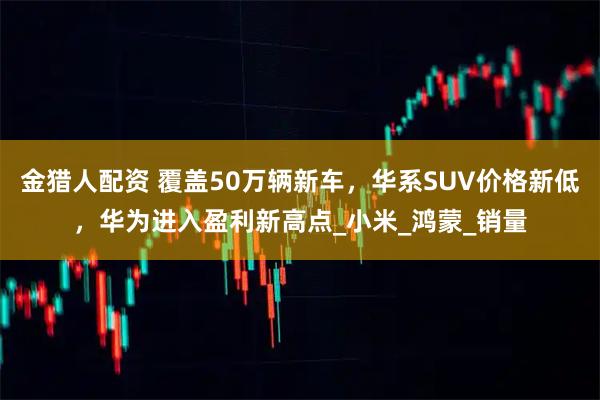 金猎人配资 覆盖50万辆新车，华系SUV价格新低，华为进入盈利新高点_小米_鸿蒙_销量