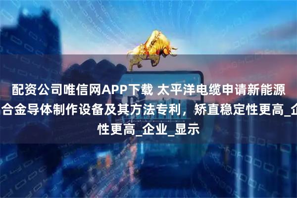 配资公司唯信网APP下载 太平洋电缆申请新能源汽车用铝合金导体制作设备及其方法专利，矫直稳定性更高_企业_显示