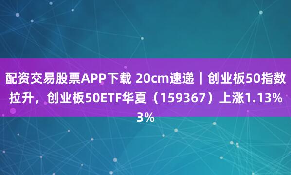 配资交易股票APP下载 20cm速递｜创业板50指数拉升，创业板50ETF华夏（159367）上涨1.13%