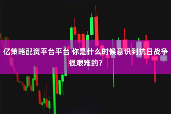 亿策略配资平台平台 你是什么时候意识到抗日战争很艰难的?